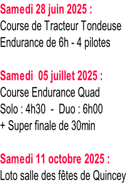 Samedi 28 juin 2025 : Course de Tracteur Tondeuse Endurance de 6h - 4 pilotes  Samedi  05 juillet 2025 : Course Endurance Quad Solo : 4h30  -  Duo : 6h00 + Super finale de 30min  Samedi 11 octobre 2025 : Loto salle des fêtes de Quincey